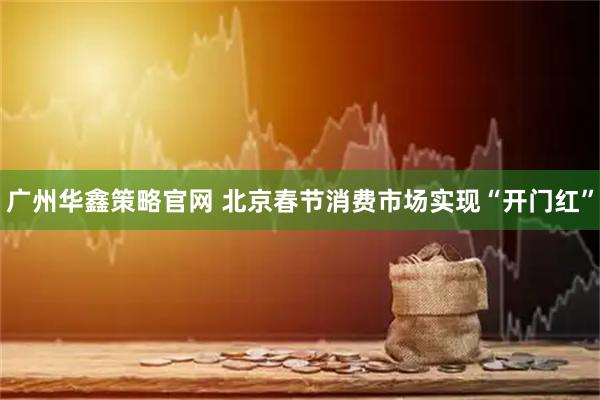 广州华鑫策略官网 北京春节消费市场实现“开门红”