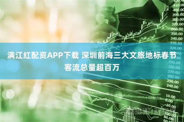 满江红配资APP下载 深圳前海三大文旅地标春节客流总量超百万