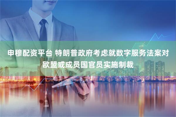 申穆配资平台 特朗普政府考虑就数字服务法案对欧盟或成员国官员实施制裁