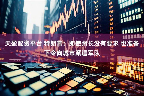 天盈配资平台 特朗普：即使州长没有要求 也准备下令向城市派遣军队
