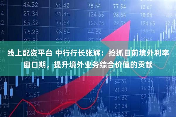 线上配资平台 中行行长张辉：抢抓目前境外利率窗口期，提升境外业务综合价值的贡献