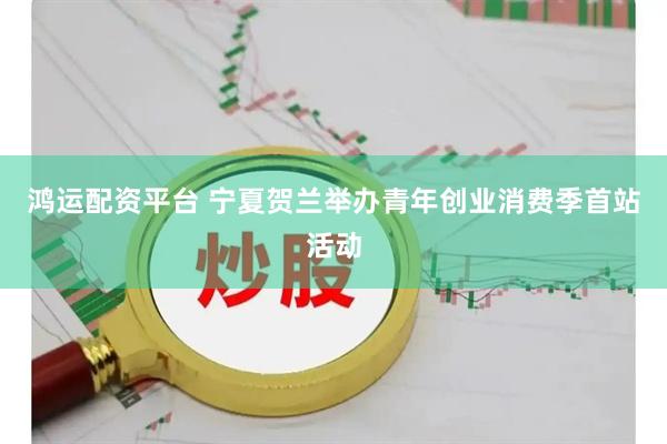 鸿运配资平台 宁夏贺兰举办青年创业消费季首站活动