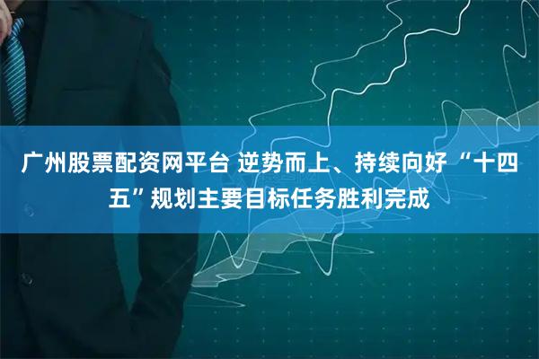 广州股票配资网平台 逆势而上、持续向好 “十四五”规划主要目标任务胜利完成