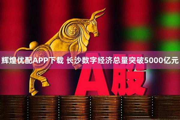 辉煌优配APP下载 长沙数字经济总量突破5000亿元
