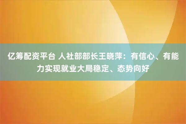 亿筹配资平台 人社部部长王晓萍：有信心、有能力实现就业大局稳定、态势向好