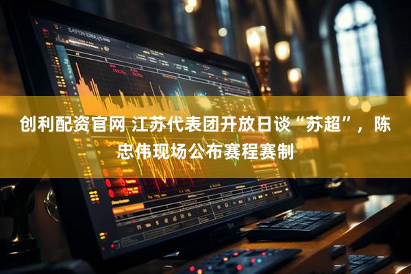 创利配资官网 江苏代表团开放日谈“苏超”，陈忠伟现场公布赛程赛制